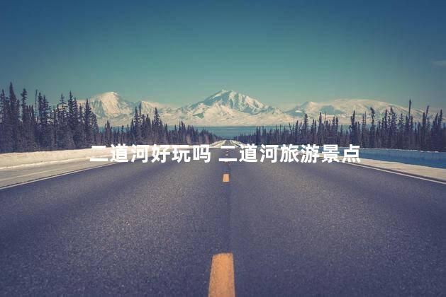 二道河好玩吗 二道河旅游景点